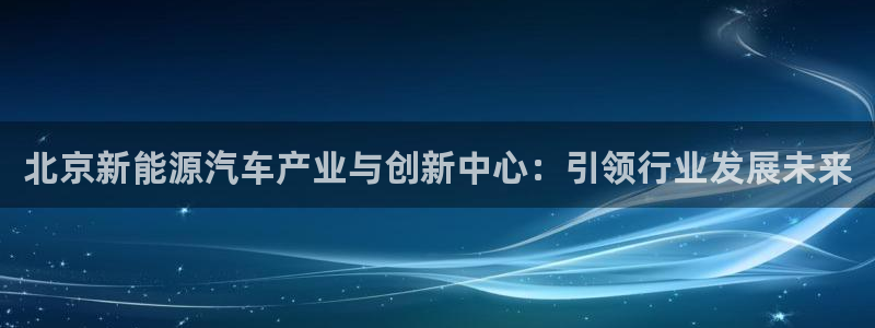 众腾娱乐登入探索无限空间:北京新能源汽车产业与创新中心:引领